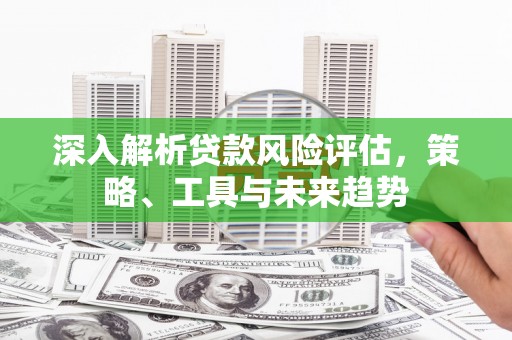 沁源深入解析贷款风险评估，策略、工具与未来趋势