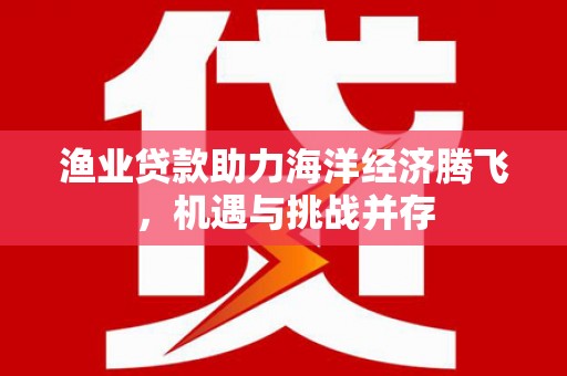沁源渔业贷款助力海洋经济腾飞，机遇与挑战并存