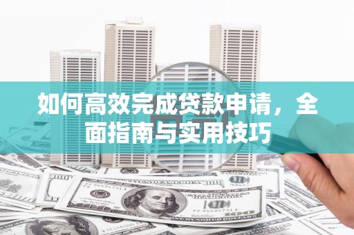 沁源如何高效完成贷款申请，全面指南与实用技巧