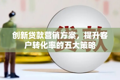 沁源创新贷款营销方案，提升客户转化率的五大策略