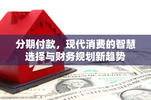 沁源分期付款，现代消费的智慧选择与财务规划新趋势