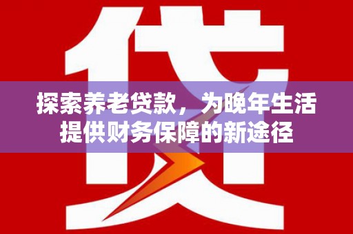 沁源探索养老贷款，为晚年生活提供财务保障的新途径