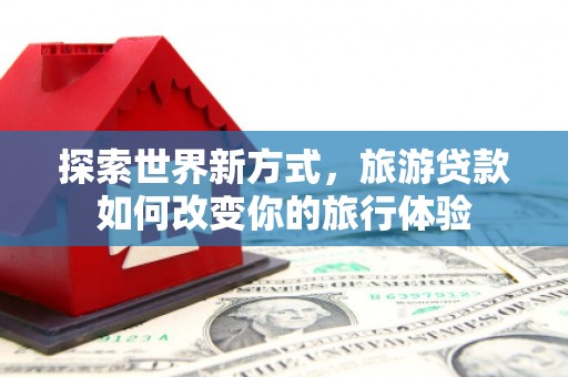 沁源探索世界新方式，旅游贷款如何改变你的旅行体验