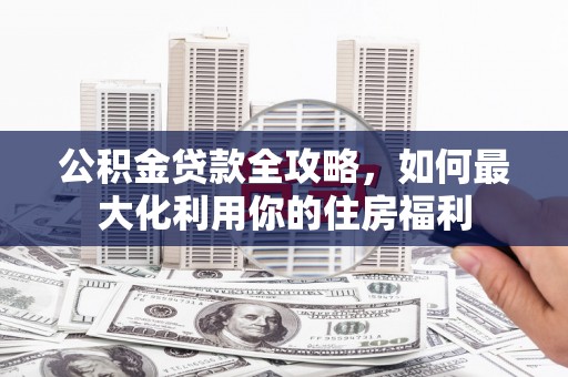 沁源公积金贷款全攻略，如何最大化利用你的住房福利
