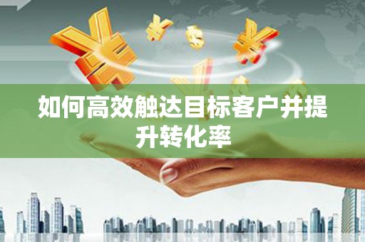 沁源如何高效触达目标客户并提升转化率
